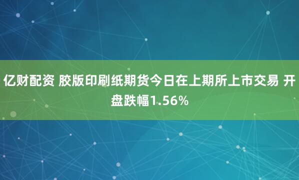 亿财配资 胶版印刷纸期货今日在上期所上市交易 开盘跌幅1.56%