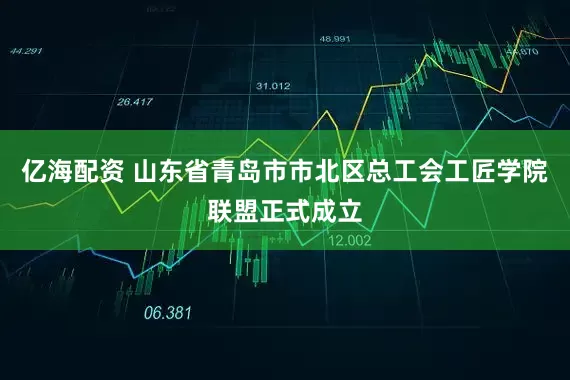 亿海配资 山东省青岛市市北区总工会工匠学院联盟正式成立