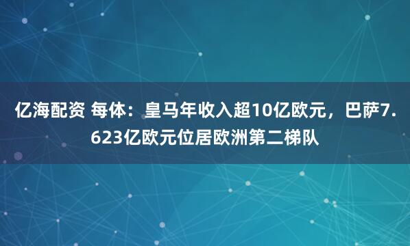 亿海配资 每体：皇马年收入超10亿欧元，巴萨7.623亿欧元位居欧洲第二梯队
