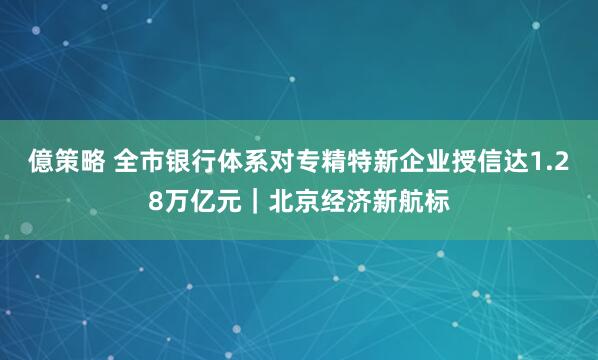 億策略 全市银行体系对专精特新企业授信达1.28万亿元｜北京经济新航标