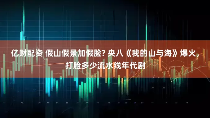亿财配资 假山假景加假脸? 央八《我的山与海》爆火，打脸多少流水线年代剧