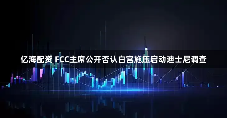 亿海配资 FCC主席公开否认白宫施压启动迪士尼调查