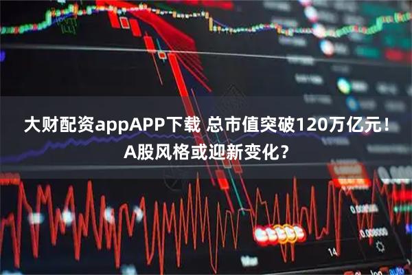 大财配资appAPP下载 总市值突破120万亿元！A股风格或迎新变化？